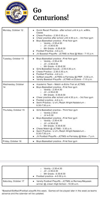 Monday, October 12 Quick Recall Practice - after school until 4 p.m. w/Mrs. Cease Chess Practice - 2:30-3:30 p.m. Cheer practice after school until 4:30 p.m. - 3rd floor gym Boys Basketball practice - First floor gym Varsity - 2:30-4:30 JV - 4:30-6:30 6th Grade - 6:30-8:30 Football Practice - 4-6 p.m. JV Baseball Playoffs - JCTMS vs Noe @ Male - 7:15 p.m. Tuesday, October 13 Boys Basketball practice - First floor gym Varsity - 2:30-4:30 JV - 4:30-6:30 6th Grade - 6:30-8:30 Girls Basketball tryouts - 2:30-5:30 p.m. Chess Practice - 2:30-3:30 p.m. Football Practice - 4-6 p.m. Softball playoffs - JCTMS vs Farnsley @ PRP - 5:30 p.m. Varsity Baseball Playoffs - JCTMS vs Dubois - 7:15 p.m. Wednesday, October 14 Academic Team - Match vs Echo Trail at JCTMS Boys Basketball practice - First floor gym Varsity - 2:30-4:30 JV - 4:30-6:30 6th Grade - 6:30-8:30 Cheer practice after school until 4:30 p.m. - 3rd floor gym Football practice - 4-6 p.m. Swim Practice - U of L Ralph Wright Natatorium - 6:30-7:30 p.m. Thursday, October 15 Girls Basketball practice - Third floor gym Varsity 2:30-4 JV 4-5:30 Boys Basketball practice - First floor gym Varsity - 2:30-4:30 JV - 4:30-6:30 6th Grade - 6:30-8:30 Chess Match @ JCTMS - 3:30 p.m. Swim Practice - U of L Ralph Wright Natatorium - 6:30-7:30 p.m. JV Football Playoffs - JCTMS vs Farnsley @ Male - 7 p.m. Friday, October 16 Boys Basketball practice - First floor gym Varsity - 2:30-4:30 JV - 4:30-6:30 6th Grade - 6:30-8:30 Football practice - 4-5:30 p.m. Saturday, October 17 Varsity Football Playoffs - JCTMS vs Ramsey/Meyzeek winner @ J-town High School - 10:30 a.m. *Baseball/Softball/Football playoffs this week. Games will be played later in the week as teams advance and the calendar will be updated.