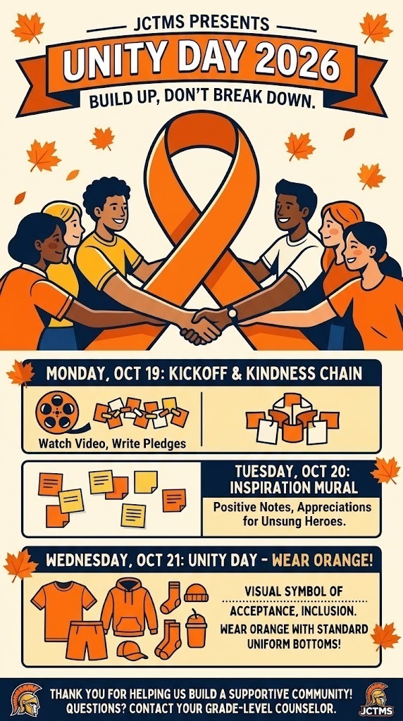 Dear JCTMS Families,  Join us in standing against bullying and celebrating kindness, acceptance, and inclusion! Here is what’s happening next week:  Monday, Oct 19: Unity Day Kickoff & Kindness Chain  Students will watch a brief video about Unity Day during Advisory.  Each student will write a kindness pledge on an orange paper strip to help build a grade-level unity chain.  Tuesday, Oct 20: Hallway Inspiration Mural  Classes will create a wall display of positive notes, peer shout-outs, and appreciation for unsung school heroes (custodians, drivers, staff).  Wednesday, Oct 21: Unity Day – Wear Orange!  Students and staff are encouraged to wear orange tops (shirts, hoodies, or accessories) with standard uniform bottoms to show our unity.  If you have questions about specific activities, please reach out to your student's grade-level counselor.  Thank you for helping us build a supportive community!