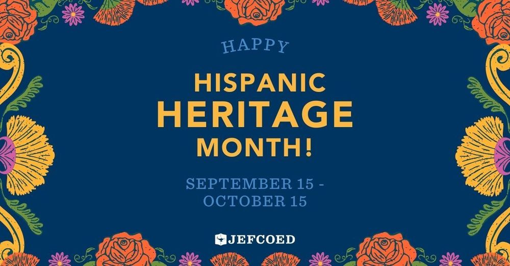 Image is a graphic with text in the center, surrounded by colorful flowers on the top, bottom and sides of the image. The text reads "Happy Hispanic Heritage Month! September 15 - October 15 JEFCOED"