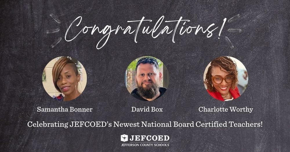 Image is a graphic with text and photos over a chalkboard background. The text on top says "Congratulations!" With chalk-drawn pencils on the side. Below the text are photos of Samantha Bonner, David Box, and Charlotte Worthy with their names typed out below the images. Under the images and names, text says "Celebrating JEFCOED's Newest National Board Certified Teachers!" Below that is the JEFCOED Jefferson County Schools logo.