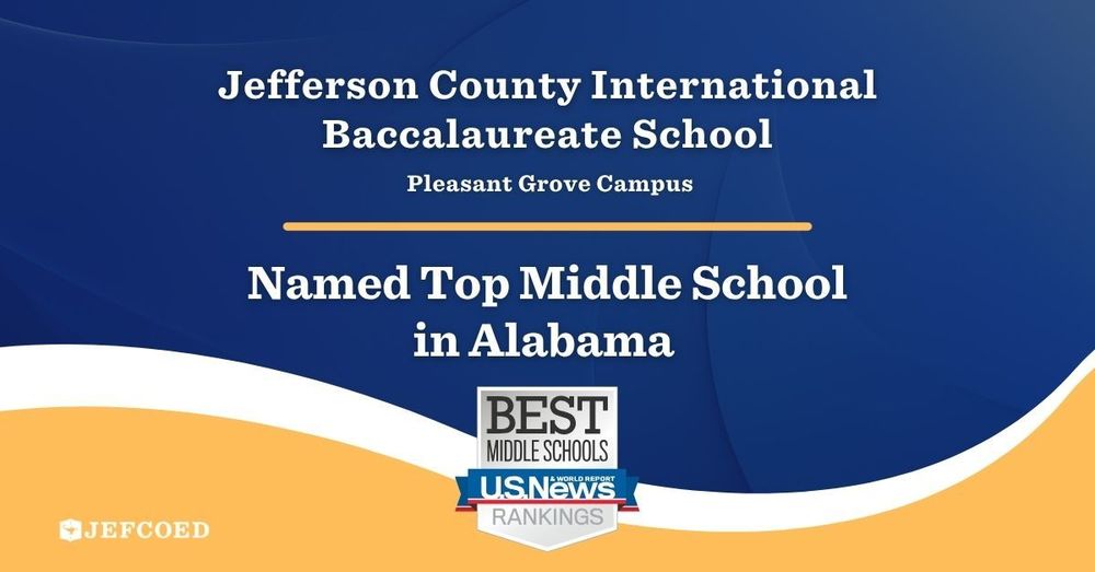 Image is a graphic with text. The text is over a blue, white and yellow background. The text reads "Jefferson County International Baccalaureate School Pleasant Grove Campus Named Top Middle School in Alabama" Under the text is a logo that says "Best Middle Schools U.S. News & World Report Rankings" Under that text on the left side of the graphic is the JEFCOED Logo.