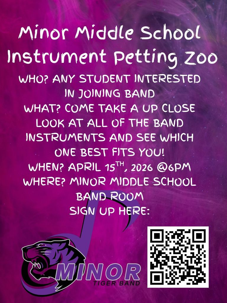 An flyer for the Minor Middle School Instrument Petting Zoo. The background is a vibrant, swirling purple and pink smoky texture. At the bottom left is the Minor Tiger Band logo, featuring a purple and black tiger head profile inside a stylized musical note. A QR code for signing up is located at the bottom right.

​The text on the flyer reads:

​Minor Middle School Instrument Petting Zoo

​Who? Any student interested in joining band

​What? Come take an up-close look at all of the band instruments and see which one best fits you!

​When? April 15th, 2026 @ 6 PM

​Where? Minor Middle School Band Room

​Sign up here: [QR Code]

