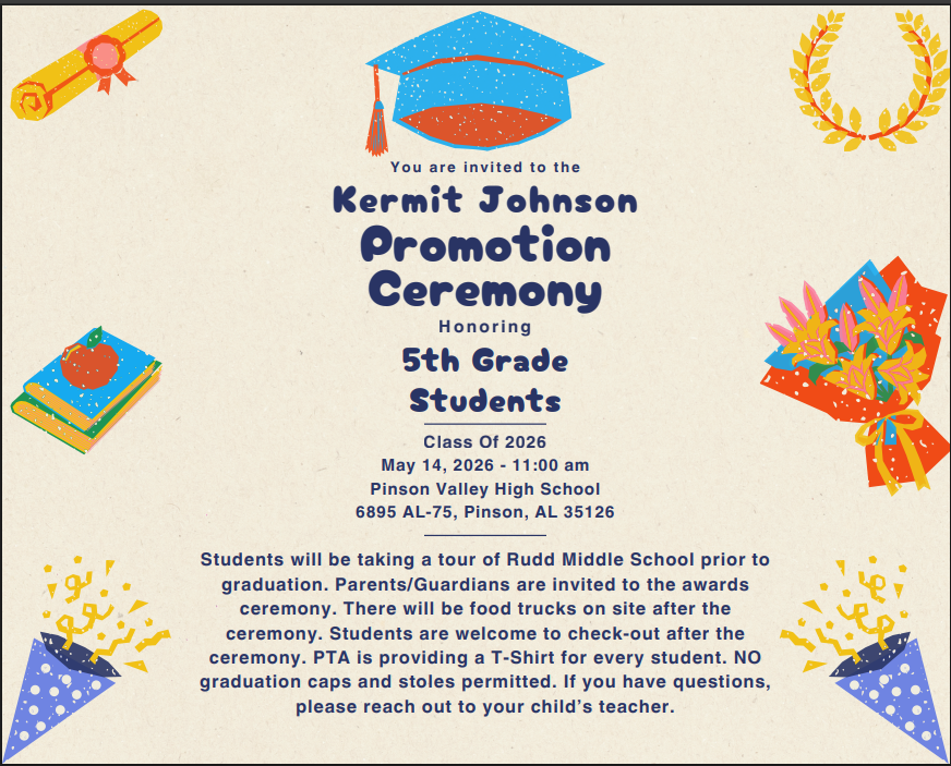 📅 Date: May 14, 2026 ⏰ Time: 11:00 A.M. 📍 Location: Pinson Valley High School 👕 Student Attire: Students should wear their 5th Grade Promotion Ceremony T‑shirt with appropriate bottoms. Please note the following are not permitted: Track shorts Ripped jeans or shorts Mini skirts Graduation caps or stoles 🎈 Balloons: To ensure everyone has a clear view of their student, we kindly ask that all balloons be left in the car, as the auditorium will be full.  Thank you for your support as we prepare to make this a special day for our students! 😊