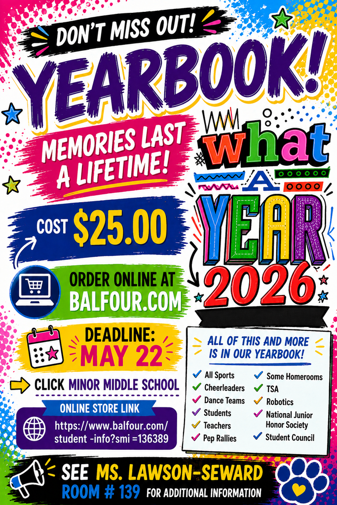 An colorful, energetic flyer for the Minor Middle School 2026 Yearbook.
The top half features the word "YEARBOOK!" in large, purple stylized letters above the phrase "MEMORIES LAST A LIFETIME!" in pink. To the right, a vibrant, multi-colored graphic reads "What A YEAR 2026."
The left side of the flyer details the following information in bold, colored banners:
Cost: $25.00
Where to Order: Online at Balfour.com (Click Minor Middle School)
Deadline: May 22
Direct Link: A blue ribbon displays the URL: https://www.balfour.com/student-info?smi=136389
A white checklist on the bottom right titled "ALL OF THIS AND MORE IS IN OUR YEARBOOK!" lists featured content: All Sports, Cheerleaders, Dance Teams, Students, Teachers, Pep Rallies, Some Homerooms, TSA, Robotics, National Junior Honor Society, and Student Council.
The bottom of the flyer features a black banner with yellow and blue text stating: "SEE MS. LAWSON-SEWARD ROOM #139 FOR ADDITIONAL INFORMATION." A blue and yellow paw print icon is in the bottom right corner.