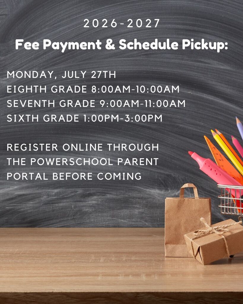 2026-2027 Fee Payment & Schedule Pickup: Monday, July 27th. Eighth Grade 8:00am-10:00am. Seventh Grade 9:00am-11:00am. Sixth Grade 1:00PM-3:00PM. Register online through the PowerSchool Parent Portal before coming.