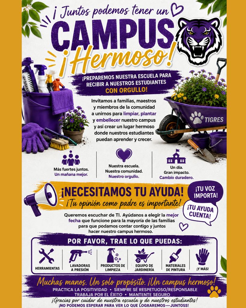 Un volante gráfico vertical en morado, dorado y verde. La parte superior presenta ramas verdes frondosas y un corazón de contorno morado. El titular dice "¡Juntos podemos tener un CAMPUS ¡Hermoso!" con "CAMPUS" en grandes letras moradas y "¡Hermoso!" en cursiva dorada. A la derecha hay un logotipo de cabeza de tigre blanco. Debajo del titular, un estandarte de pincelada morada dice "¡PREPAREMOS NUESTRA ESCUELA PARA RECIBIR A NUESTROS ESTUDIANTES CON ORGULLO!" Debajo de eso, el texto dice: "Invitamos a familias, maestros y miembros de la comunidad a unirnos para limpiar, plantar y embellecer nuestro campus y así crear un lugar hermoso donde nuestros estudiantes puedan aprender y crecer!" La ilustración muestra un cubo morado con suministros de limpieza, manos con guantes y una carretilla morada que contiene flores y una pala. Siguen tres columnas de iconos con texto: (1) "Más fuertes juntos. Un mañana mejor." (2) "Nuestra escuela. Nuestra comunidad. Nuestro orgullo." (3) "Un día. Gran impacto. Cambio duradero." Una sección naranja presenta un megáfono morado y dice, "¡NECESITAMOS TU AYUDA! ¡Tu opinión como padre es importante!" con burbujas de diálogo circulares que dicen "¡TU VOZ IMPORTA!" y "¡TU AYUDA CUENTA!" Una lista de iconos y texto dice "POR FAVOR, TRAE LO QUE PUEDAS:" con "HERRAMIENTAS", "LAVADORAS A PRESIÓN", "PRODUCTOS DE LIMPIEZA", "EQUIPO DE JARDINERÍA", "MATERIALES DE PINTURA", y "¡Y MÁS!". Un estandarte morado final dice "Muchas manos. Un solo propósito. ¡Un campus hermoso!" Debajo de esto hay una huella de pata dorada y una lista: "PRACTICA LA POSITIVIDAD • SIEMPRE SÉ RESPETUOSO/RESPONSABLE • TRABAJA POR EL ÉXITO • MANTENTE SEGURO". La parte inferior tiene texto agradeciendo a la comunidad y declarando, "¡Gracias por cuidar de nuestra escuela y de nuestros estudiantes! ¡NO PODEMOS ESPERAR PARA VER LO QUE LOGRAREMOS—JUNTOSS!"