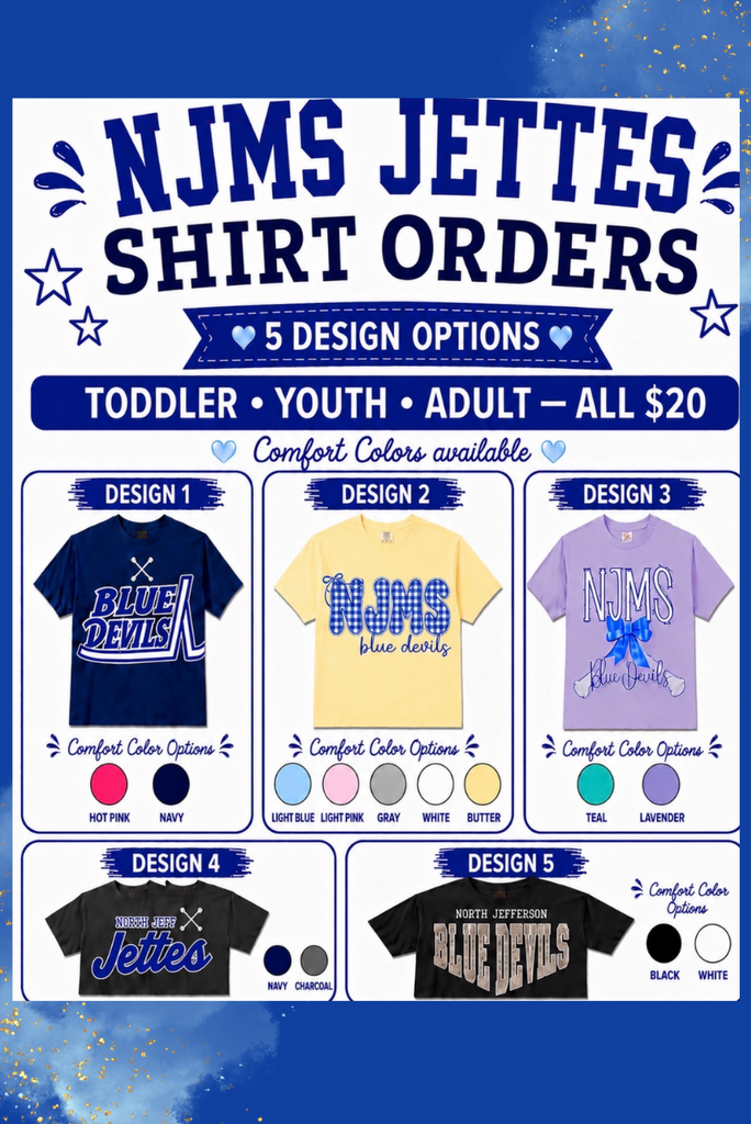 NJMS Jettes Shirt Orders. 5 Design Options. Todder, Youth, Adult, all $20. Design 1-majorette cross batons above Blue Devils. Comfort Color Options: Hot Pink or Navy. Design 2 NJMS written in a bubble font filled with a plaid pattern with blue devils underneath. Comfort color options: light blue, light pink, gray, white, butter. Design 3. NJMS Blue Devils with a bow in the middle and crossed batons in the background. Comfort Color Options: Teal or lavender.  Design 4: North Jeff Jettes with crossed batons in the top right corner. Navy or Charcoal. Design 5 North Jefferson Blue Devils. Blue devils is in camo and written in a diamond shape. Black or White.