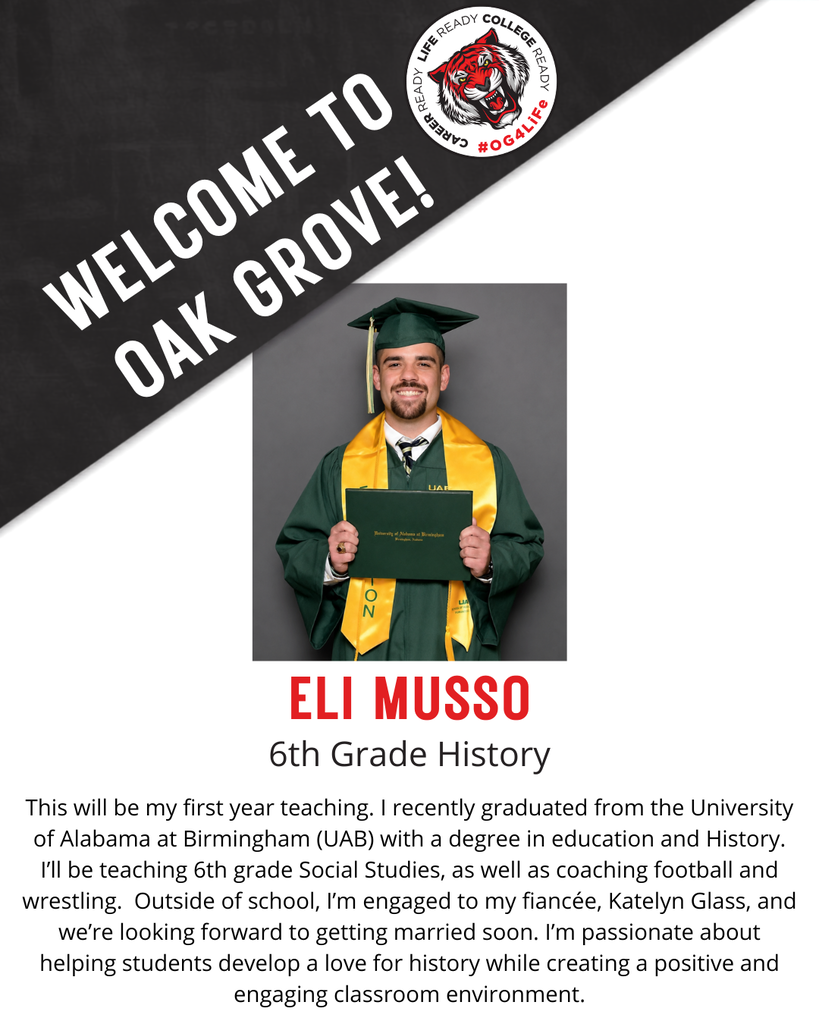ELI MUSSO,  6th Grade History.  This will be my first year teaching. I recently graduated from the University of Alabama at Birmingham (UAB) with a degree in education and History. I’ll be teaching 6th grade Social Studies, as well as coaching football and wrestling.  Outside of school, I’m engaged to my fiancée, Katelyn Glass, and we’re looking forward to getting married soon. I’m passionate about helping students develop a love for history while creating a positive and engaging classroom environment.