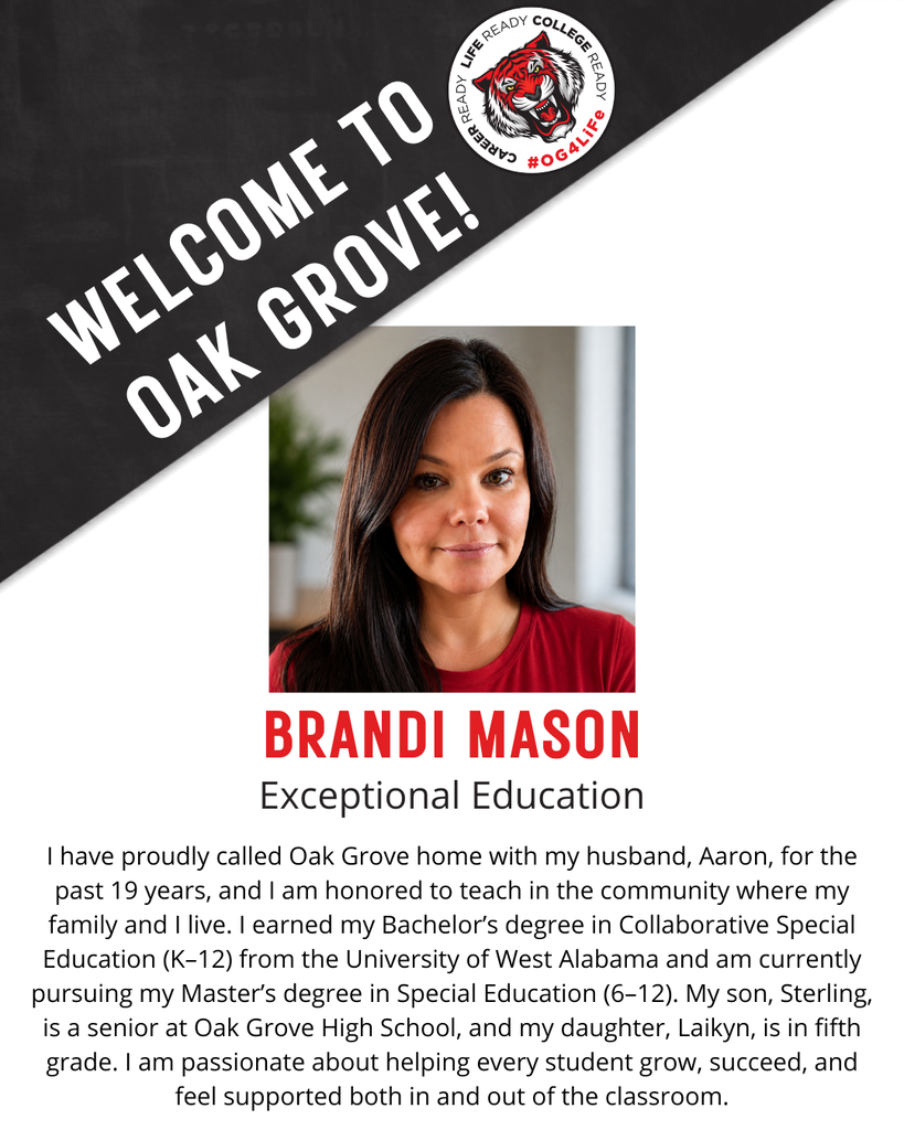 BRANDI MASON,  Exceptional Education.  I have proudly called Oak Grove home with my husband, Aaron, for the past 19 years, and I am honored to teach in the community where my family and I live. I earned my Bachelor’s degree in Collaborative Special Education (K–12) from the University of West Alabama and am currently pursuing my Master’s degree in Special Education (6–12). My son, Sterling, is a senior at Oak Grove High School, and my daughter, Laikyn, is in fifth grade. I am passionate about helping every student grow, succeed, and feel supported both in and out of the classroom.