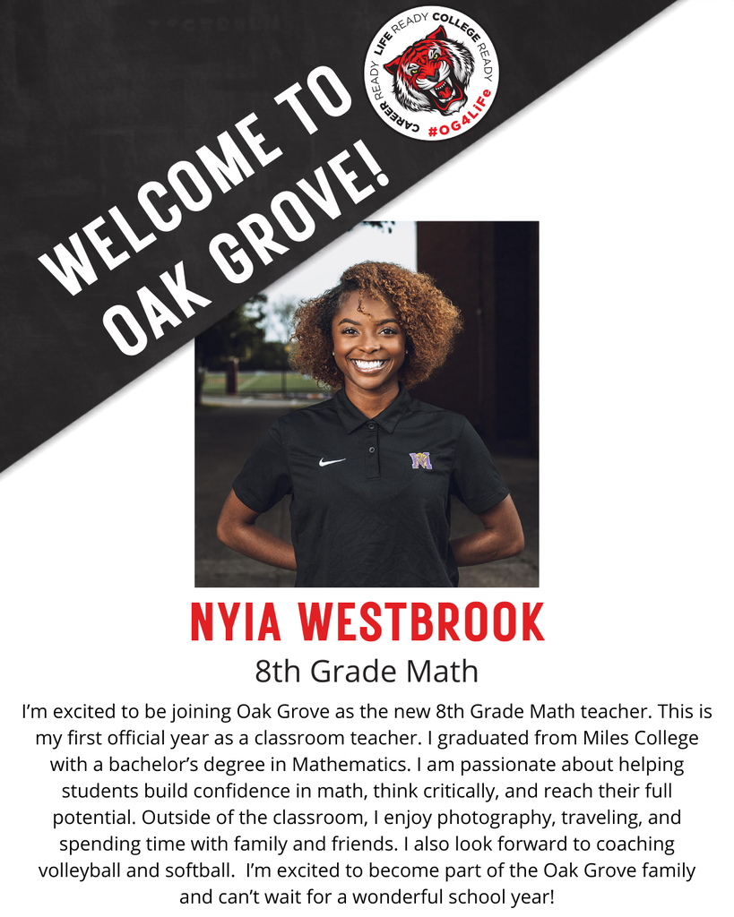 NYIA WESTBROOK,  8th Grade Math.  I’m excited to be joining Oak Grove as the new 8th Grade Math teacher. This is my first official year as a classroom teacher. I graduated from Miles College with a bachelor’s degree in Mathematics. I am passionate about helping students build confidence in math, think critically, and reach their full potential. Outside of the classroom, I enjoy photography, traveling, and spending time with family and friends. I also look forward to coaching volleyball and softball.  I’m excited to become part of the Oak Grove family and can’t wait for a wonderful school year!