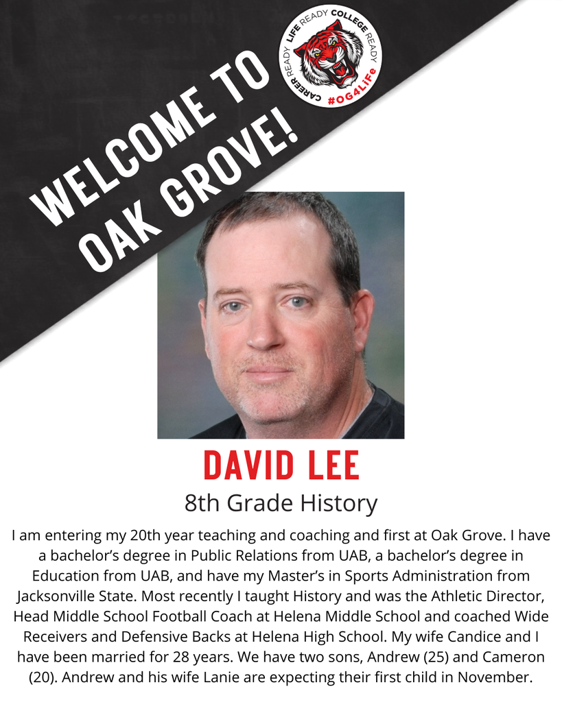 DAVID LEE,  8th Grade History.  I am entering my 20th year teaching and coaching and first at Oak Grove. I have a bachelor’s degree in Public Relations from UAB, a bachelor’s degree in Education from UAB, and have my Master’s in Sports Administration from Jacksonville State. Most recently I taught History and was the Athletic Director, Head Middle School Football Coach at Helena Middle School and coached Wide Receivers and Defensive Backs at Helena High School. My wife Candice and I have been married for 28 years. We have two sons, Andrew (25) and Cameron (20). Andrew and his wife Lanie are expecting their first child in November.