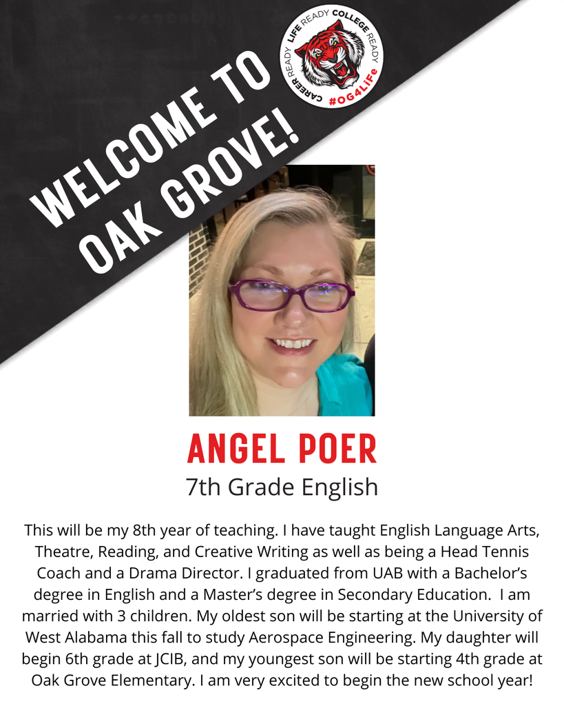 ANGEL POER, 7th Grade English.  This will be my 8th year of teaching. I have taught English Language Arts, Theatre, Reading, and Creative Writing as well as being a Head Tennis Coach and a Drama Director. I graduated from UAB with a Bachelor’s degree in English and a Master’s degree in Secondary Education.  I am married with 3 children. My oldest son will be starting at the University of West Alabama this fall to study Aerospace Engineering. My daughter will begin 6th grade at JCIB, and my youngest son will be starting 4th grade at Oak Grove Elementary. I am very excited to begin the new school year!