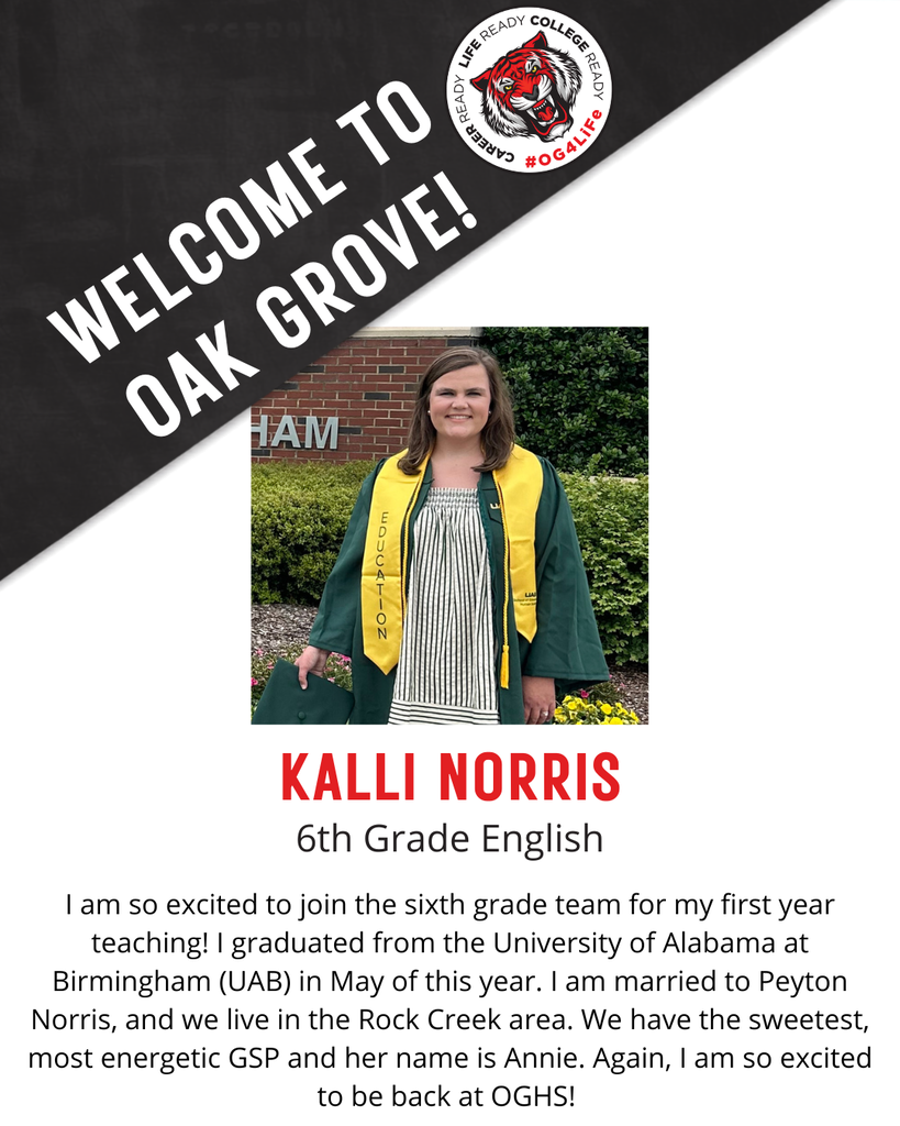 KALLI NORRIS,  6th Grade English.  I am so excited to join the sixth grade team for my first year teaching! I graduated from the University of Alabama at Birmingham (UAB) in May of this year. I am married to Peyton Norris, and we live in the Rock Creek area. We have the sweetest, most energetic GSP and her name is Annie. Again, I am so excited to be back at OGHS! 