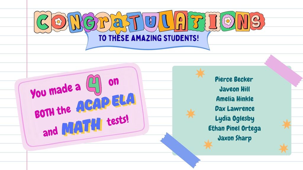 Congratulations to these amazing students! You made a 4 on both the ACAP ELA and math tests! Pierce Becker, Javeon Hill, Amelia Hinkle, Dax Lawrence, Lydia Oglesby, Ethan Pinel Ortega, Jaxon Sharp