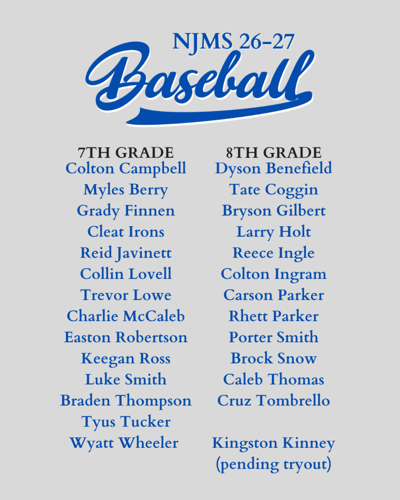 NJMS 26-27 Baseball Team. 7th Grade: Colton Campbell, Myles Berry, Grady Finnen, Cleat Irons, Reid Javinett, Collin Lovell, Trevor Lowe, Charlie McCaleb, Easton Robertson, Keegan Ross, Luke Smith, Braden Thompson, Tyus Tucker, Wyatt Wheeler. 8th Grade: Dyson Benefield, Tate Coggin, Bryson Gilbert, Larry Holt, Reece Ingle, Colton Ingram, Carson Parker, Rhett Parker, Porter Smith, Brock Snow, Caleb Thomas, Cruz Tombrello, Kingston Kinney (pending tryout)