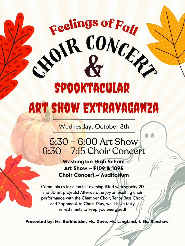 Feelings of Fall Choir Concert and Art Extravaganza Wednesday, October 8th 5:30 – 6:00 Art Show 6:30 – 7:15 Choir Concert Washington High School Art Show – F109 & 109E Choir Concert – Auditorium  Come join us for a fun fall evening filled with spooky 2D and 3D art projects! Afterward, enjoy an exciting choir performance with the Chamber Choir, Tenor Bass Choir, and Soprano Alto Choir. Plus, we’ll have tasty refreshments to keep you energized!  Presented by: Ms. Borkholder, Ms. Dove, Ms. Langland, & Ms. Ranshaw