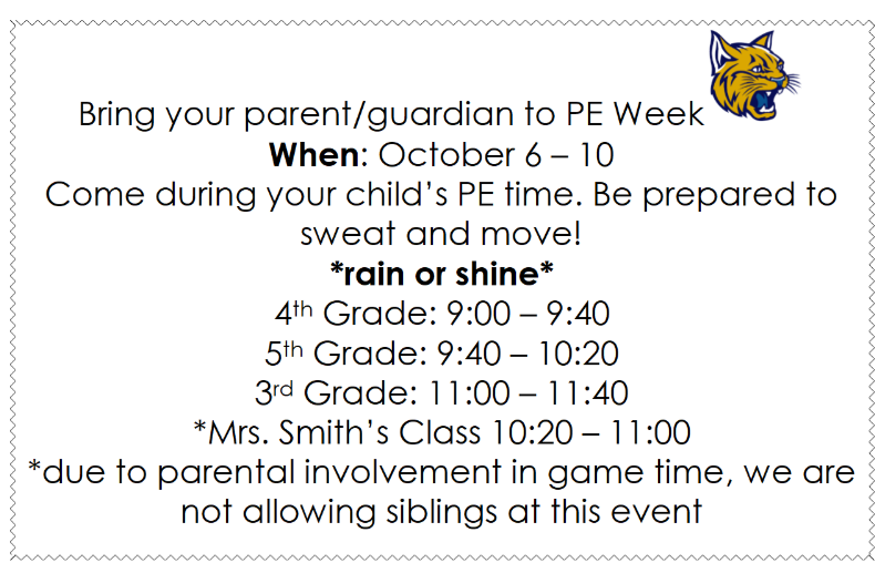 Bring your parent/guardian to PE Week When: October 6 – 10 Come during your child’s PE time. Be prepared to sweat and move! *rain or shine* 4th Grade: 9:00 – 9:40 5th Grade: 9:40 – 10:20 3rd Grade: 11:00 – 11:40 *Mrs. Smith’s Class 10:20 – 11:00 *due to parental involvement in game time, we are not allowing siblings at this event