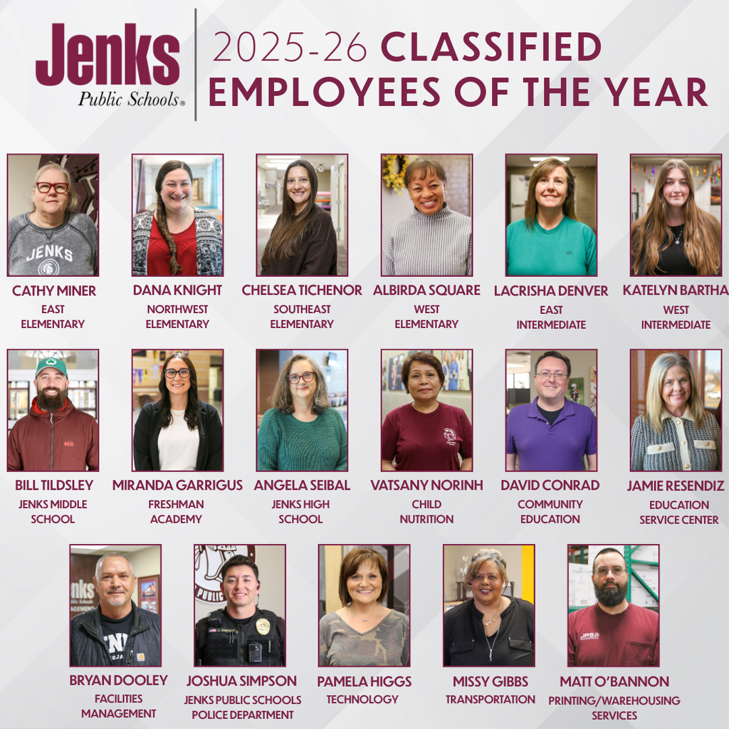 2025-26 Site Classified Employees of the Year: Cathy Miner Administrative Assistant East Elementary Dana Knight Paraprofessional Northwest Elementary Chelsea Tichenor Teacher Assistant Southeast Elementary Albirda Square Paraprofessional West Elementary Lacrisha Denver Permanent Substitute East Intermediate Katelyn Bartha Paraprofessional West Intermediate Bill Tildsley Site Maintenance Jenks Middle School Miranda Garrigus Site Administrative Assistant Freshman Academy Angela Seibal Administrative Assistant Jenks High School Vatsany Norinh Child Nutrition Worker Child Nutrition David Conrad Revenue and Purchasing Coordinator Community Education Jamie Resendiz District Insurance and Benefits Coordinator Education Service Center Bryan Dooley General Maintenance Facilities Management Joshua Simpson District Police Officer Jenks Public Schools Police Department Pamela Higgs Administrative Assistant Technology Missy Gibbs Bus Driver and Administrative Assistant Transportation Matt O'Bannon Warehouse Delivery Printing/Warehousing Services