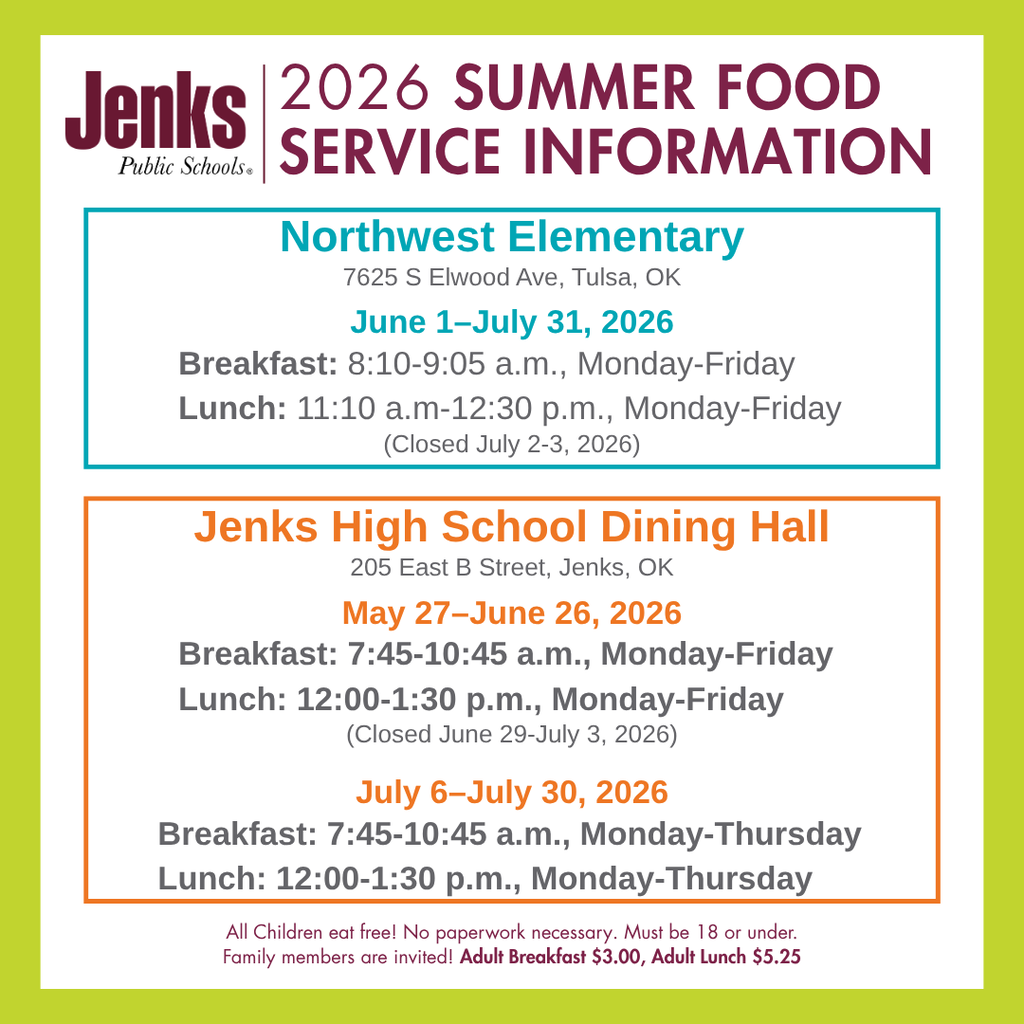 informational graphic for the JPS 2026 summer food service program. graphic reads as JENKS PUBLIC SCHOOLS JENKS NORTHWEST ELEMENTARY:  7625 S Elwood Ave, Tulsa, OK JUNE 1 – JULY 31, 2026 BREAKFAST: 8:10 A.M-9:05 A.M., MONDAY-FRIDAY  LUNCH: 11:10 A.M. – 12:30 P.M., MONDAY-FRIDAY    (Closed July 2- July 3, 2026) JENKS HIGH SCHOOL DINING HALL:  205 East B Street, Jenks, OK MAY 27 – JUNE 26, 2026 BREAKFAST: 7:45 A.M.– 10:45 A.M., MONDAY-FRIDAY LUNCH: 12:00 A.M. – 1:30 P.M., MONDAY-FRIDAY   (Closed June 29 – July 3, 2026) JULY 6 – JULY 30, 2026 BREAKFAST: 7:45 A.M.– 10:45 A.M., MONDAY-THURSDAY LUNCH: 12:00 A.M. – 1:30 P.M., MONDAY-THURSDAY  All Children eat free! No paperwork necessary. Must be 18 or under. Family members are invited! Adult Breakfast $3.00, Adult Lunch $5.25