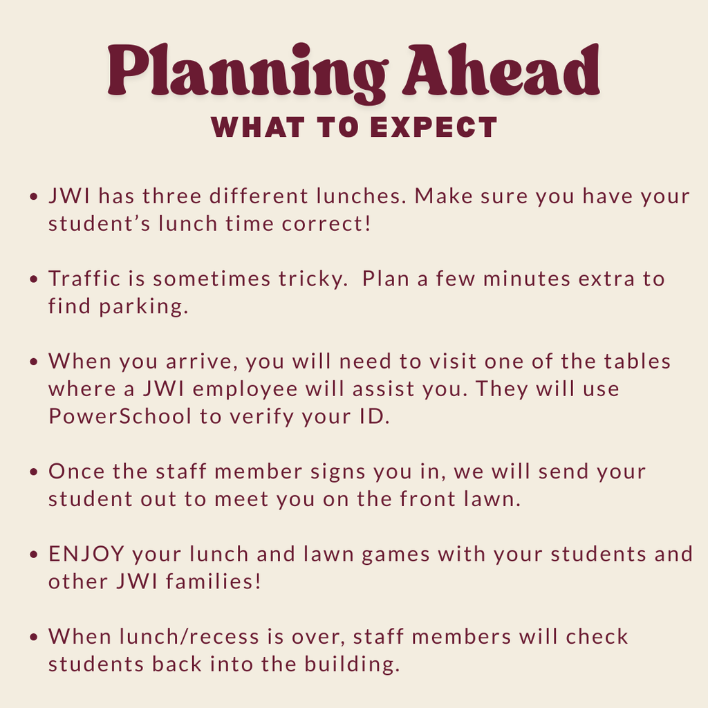 Planning Ahead: What to Expect: - JWI has three different lunches. Make sure you have your student's lunch time correct. Traffic is sometimes tricky. Plan a few minutes extra to find parking. When you arrive, you will need to visit one of the tables where a JWI employee will assist you. Your student will join you on the lawn. Students will check back in with an employee.