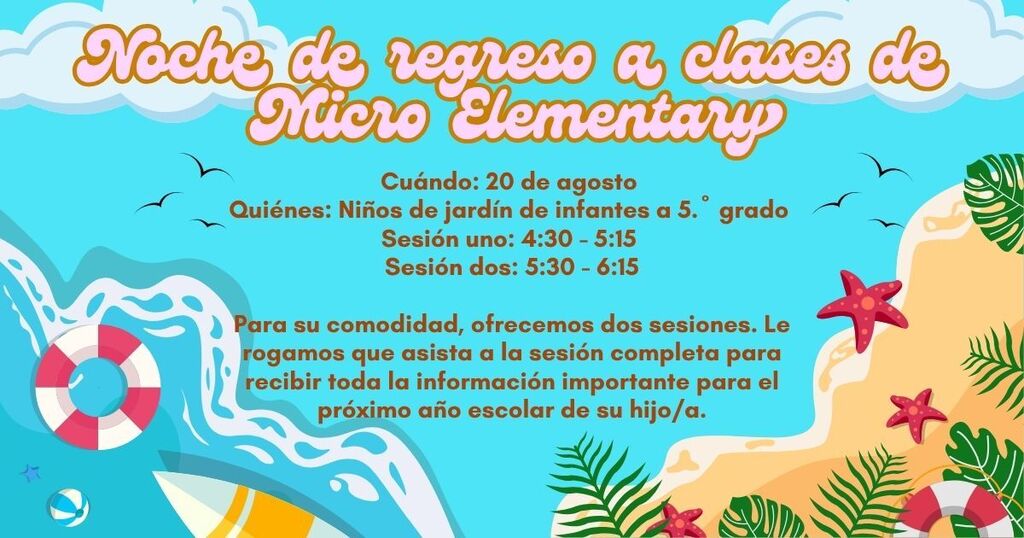 Noche de regreso a clases de Micro Elementary, Cuándo: 20 de agosto Quiénes: Niños de jardín de infantes a 5.º grado Sesión uno: 4:30 - 5:15 Sesión dos: 5:30 - 6:15, Para su comodidad, ofrecemos dos sesiones. Le rogamos que asista a la sesión completa para recibir toda la información importante para el próximo año escolar de su hijo/a.