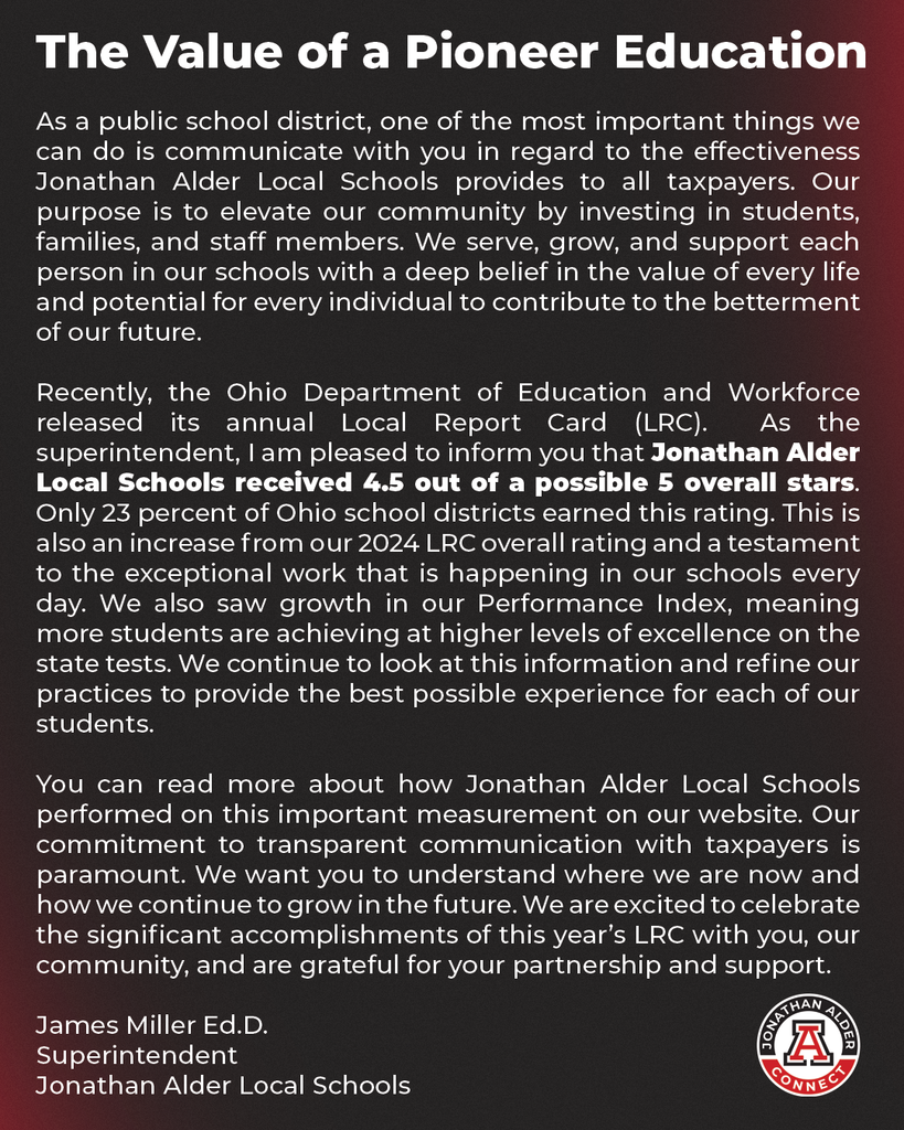 As a public school district, one of the most important things we can do is communicate with you in regard to the effectiveness Jonathan Alder Local Schools provides to all taxpayers. Our purpose is to elevate our community by investing in students, families, and staff members. We serve, grow, and support each person in our schools with a deep belief in the value of every life and potential for every individual to contribute to the betterment of our future.  Recently, the Ohio Department of Education and Workforce released its annual Local Report Card (LRC).  As the superintendent, I am pleased to inform you that Jonathan Alder Local Schools received 4.5 out of a possible 5 overall stars. Only 23 percent of Ohio school districts earned this rating. This is also an increase from our 2024 LRC overall rating and a testament to the exceptional work that is happening in our schools every day. We also saw growth in our Performance Index, meaning more students are achieving at higher levels of excellence on the state tests. We continue to look at this information and refine our practices to provide the best possible experience for each of our students.  You can read more about how Jonathan Alder Local Schools performed on this important measurement on our website. Our commitment to transparent communication with taxpayers is paramount. We want you to understand where we are now and how we continue to grow in the future. We are excited to celebrate the significant accomplishments of this year’s LRC with you, our community, and are grateful for your partnership and support.   -James Miller Ed.D. Superintendent Jonathan Alder Local Schools