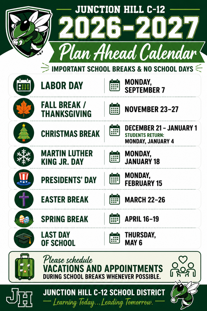 2026–2027 Junction Hill C-12 Plan Ahead Calendar  Junction Hill C-12 encourages families to schedule vacations and appointments during school breaks whenever possible. Please note the following important school breaks and no-school days for the 2026–2027 school year:  Labor Day: Monday, September 7 Fall Break/Thanksgiving: November 23–27 Christmas Break: December 21–January 1 (Students return Monday, January 4.) Martin Luther King Jr. Day: Monday, January 18 Presidents' Day: Monday, February 15 Easter Break: March 22–26 Spring Break: April 16–19 Last Day of School: Thursday, May 6  We encourage families to use these scheduled breaks when planning vacations, appointments, and other activities to help minimize missed instructional time.  For the complete 2026–2027 school calendar and additional important dates, please visit the Junction Hill C-12 website or contact the district office.