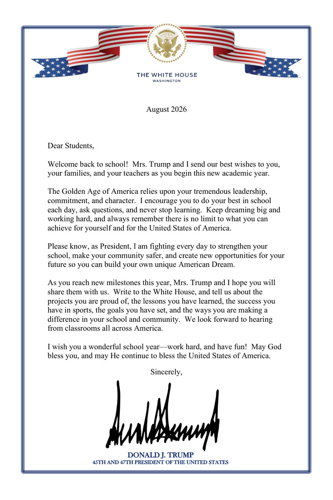 Accessible Text Version  August 2026  Dear Students,  Welcome back to school! Mrs. Trump and I send our best wishes to you, your families, and your teachers as you begin this new academic year.  The Golden Age of America relies upon your tremendous leadership, commitment, and character. I encourage you to do your best in school each day, ask questions, and never stop learning. Keep dreaming big and working hard, and always remember there is no limit to what you can achieve for yourself and for the United States of America.  Please know, as President, I am fighting every day to strengthen your school, make your community safer, and create new opportunities for your future so you can build your own unique American Dream.  As you reach new milestones this year, Mrs. Trump and I hope you will share them with us. Write to the White House, and tell us about the projects you are proud of, the lessons you have learned, the success you have in sports, the goals you have set, and the ways you are making a difference in your school and community. We look forward to hearing from classrooms all across America.  I wish you a wonderful school year—work hard, and have fun! May God bless you, and may He continue to bless the United States of America.  Sincerely,  Donald J. Trump 45th and 47th President of the United States