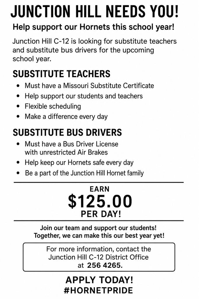 Junction Hill Needs You! Junction Hill C-12 is looking for substitute teachers and substitute bus drivers to help support our Hornets throughout the upcoming school year. Substitute Teachers Must have a Missouri Substitute Certificate Help support our students and teachers Flexible scheduling Make a difference every day Substitute Bus Drivers Must have a Bus Driver License with unrestricted Air Brakes Help keep our Hornets safe every day Be a part of the Junction Hill Hornet family Pay $125.00 per day Join our team and support our students! Together, we can make this our best year yet! For more information, contact the Junction Hill C-12 District Office at 417-256-6151.