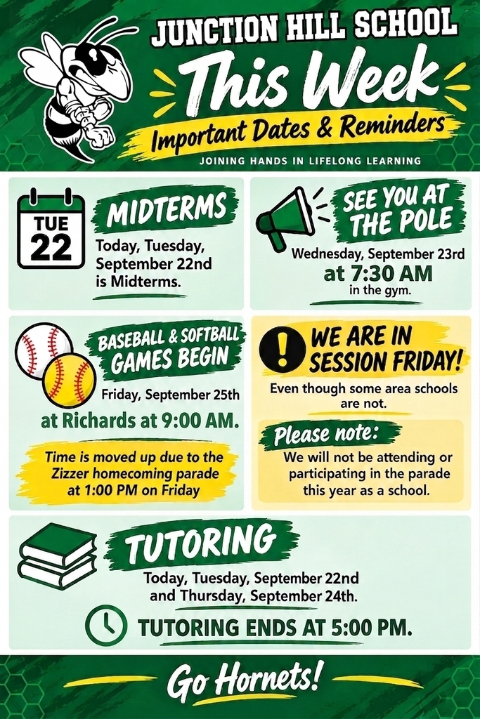 Plain Text / Screen Reader Transcript Junction Hill School — This Week: Important Dates & Reminders Motto: Joining Hands in Lifelong Learning Midterms: Today, Tuesday, September 22nd is Midterms. See You at the Pole: Wednesday, September 23rd at 7:30 AM in the gym. Baseball & Softball Games Begin: Friday, September 25th at Richards at 9:00 AM. Schedule Note: Game time is moved up due to the Zizzer homecoming parade at 1:00 PM on Friday. School Session: We ARE in session Friday, September 25th (even though some area schools are not). Parade Note: Junction Hill School will not be attending or participating in the parade this year as a school. Tutoring: Today, Tuesday, September 22nd and Thursday, September 24th. End Time: Tutoring ends at 5:00 PM. Go Hornets!