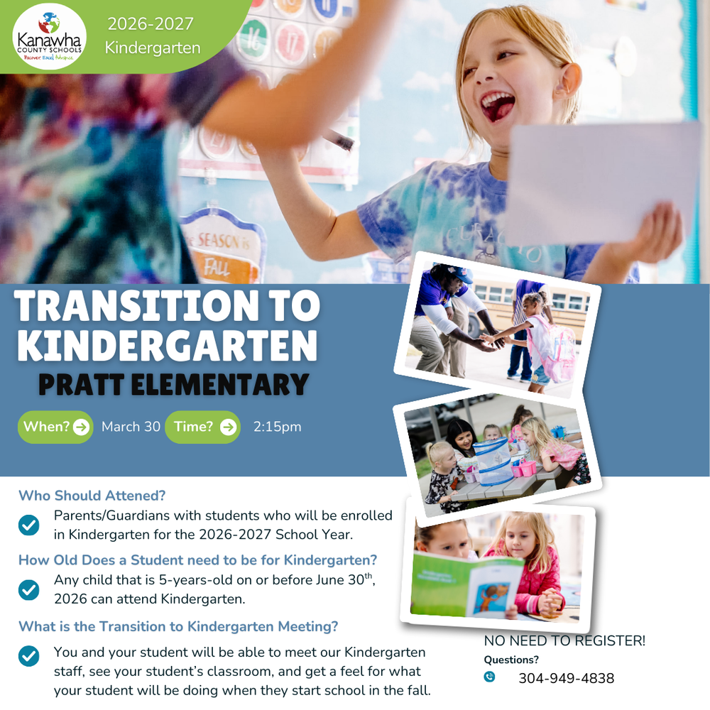 Colorful informational flyer from Kanawha County Schools promoting a “Transition to Kindergarten” event for Pratt Elementary for the 2026–2027 school year. The flyer shows a smiling young girl in a classroom giving a high-five while holding a paper. The main heading reads “Transition to Kindergarten – Pratt Elementary.” Event details state the meeting will be held on March 30 at 2:15 PM. Additional photos on the right show a child getting help stepping off a school bus, young children playing at a table with learning materials, and two children reading a book together. The flyer explains that parents or guardians with children entering kindergarten for the 2026–2027 school year should attend, that children must be 5 years old on or before June 30, 2026, and that families will be able to meet kindergarten staff, visit classrooms, and learn what students will experience during the school year. The flyer also notes “No Need to Register” and provides a contact phone number 304-949-4838 for questions.