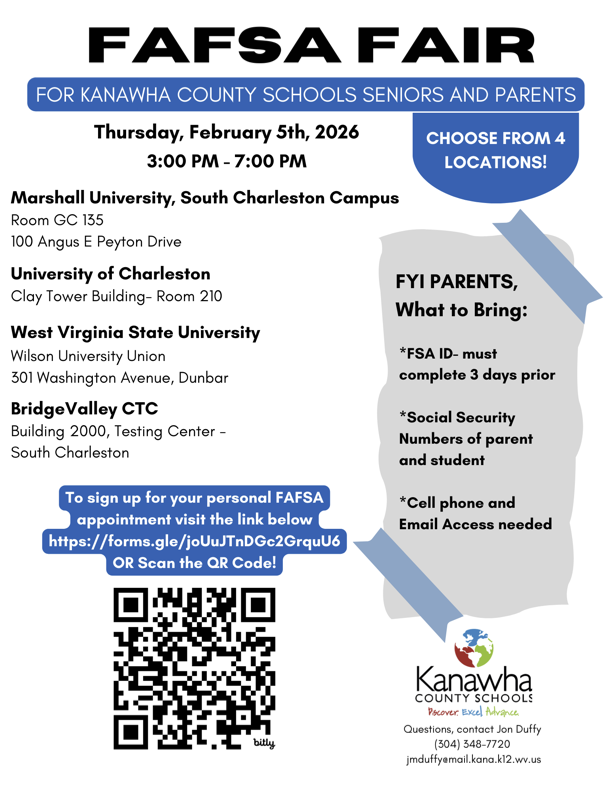 KCS FAFSA Fair is on Thursday, February 5th, 2026. This FAFSA Fair is for KCS Seniors and their parents or guardians. Parents must bring, FSA ID which must be completed three days prior, social security numbers of parent and student, cell phone, and a way to access your email. The fair will run from 3:00pm-7:00pm. We will be set up in four locations, Bridge Valley CTC, West Virginia State University in the Wilson University Union, University of Charleston in the room 210 in the Clay Tower Building, Marshall University's South Charleston Campus in room GC 135. Please visit whichever location is most convenient for you. To sign up for an appointment, you can scan the QR code on the flyer or visit, https://forms.gle.joUuJTnDGc2GrquU6  