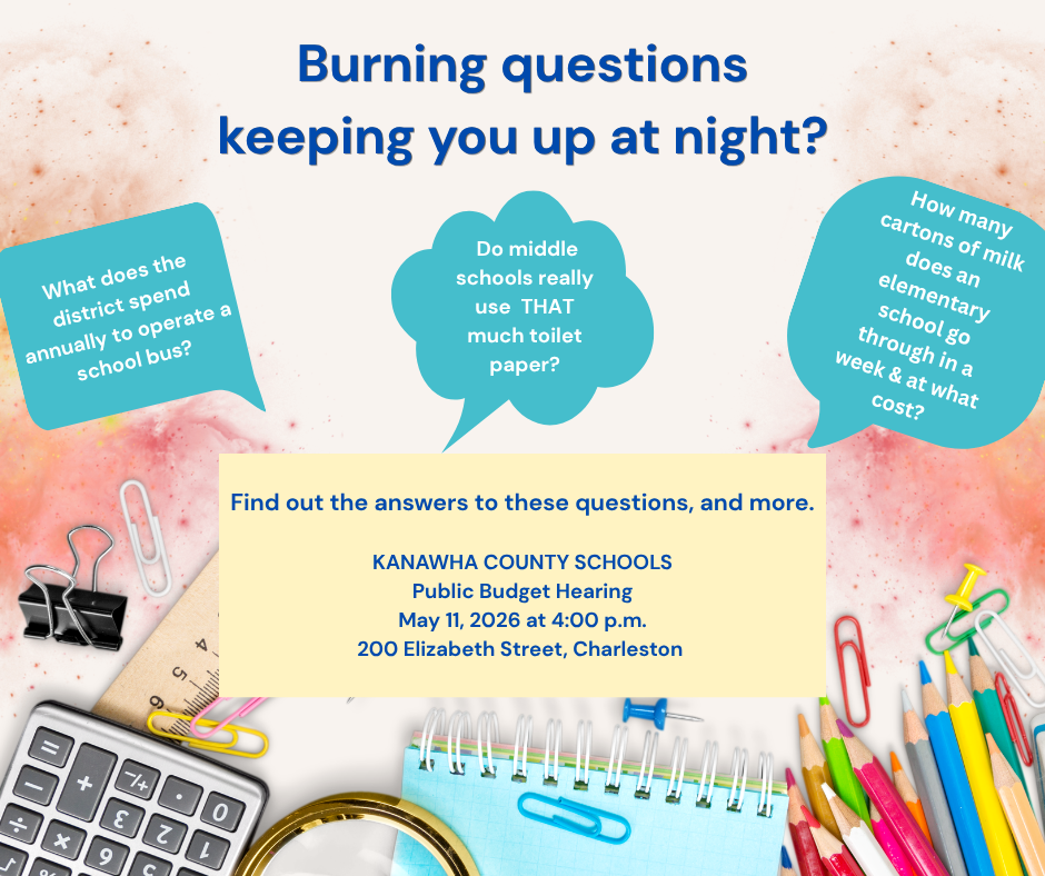 Burning questions keeping you up at night? What does the district spend annually to operate a school bus? Do middle schools really use that much toilet paper? How man cartons of milk does an elementary school go through in a week and at what cost? Find out the answers to these questions and more. KCS Public Budget Hearing is on May 11, 2026 at 4:00 p.m. at 200 Elizabeth Street, Charleston, WV.