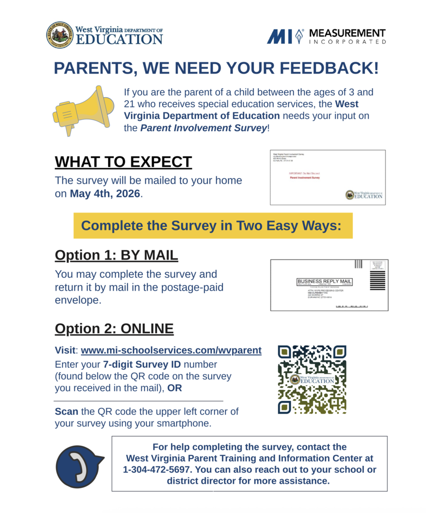 Parents, we need y our feedback. If you are the parent of a child between the ages of 3 and 21 who receives special education services, The WVDE need your input on the Parent Involvement Survey. There are two options to do the survey. Option 1, complete the paper copy that was mailed to you and return it in the envelope enclosed with the survey. The postage has already been paid on that envelope. Option 2, scan the QR code on the survey you received in the mail and enter your 7-digit survey code that is below the QR code. This will allow you to do complete the survey online. 