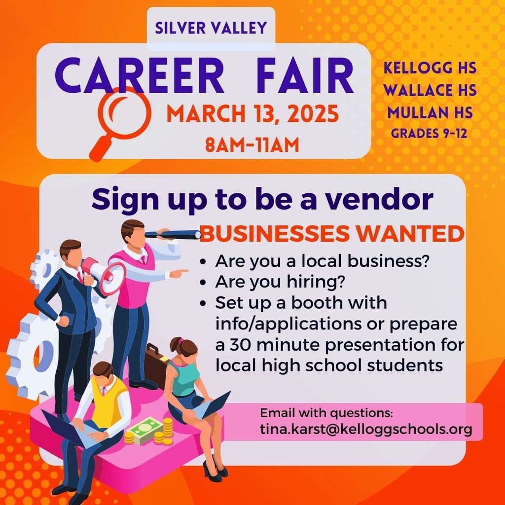 Career fair March 13, 2025 8am-11am Sign up to be a vendor businesses wanted Are you a local business? Are you hiring? Set up a booth with info/applications or prepare a 30 minute presentation for local high school students tina.karst@kelloggschools.org Email with questions: silver valley Kellogg HS Wallace HS Mullan HS Grades 9-12