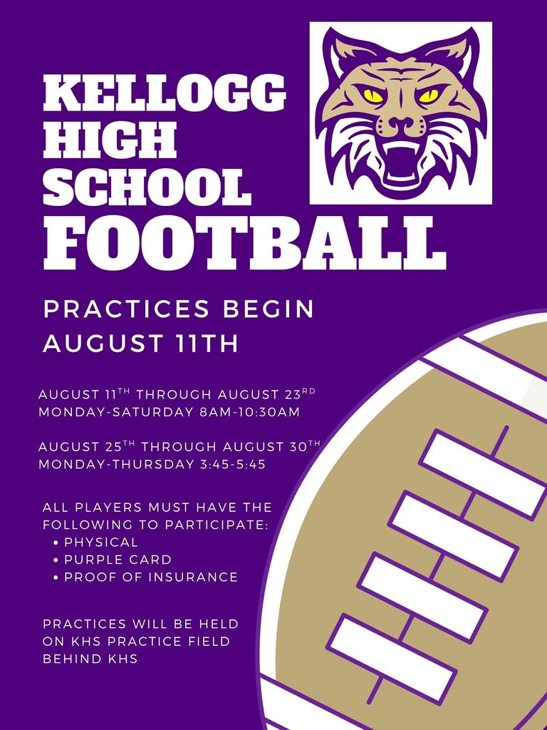 Kellogg High School Football Practices begin  August 11th  August 11th through August 23rd Monday-Saturday 8AM-10:30AM  August 25th through August 30th Monday-Thursday 3:45PM-5:45PM  All players must have the following to participate:  -Physical -Purple card -Proof of insurance  Practices will be held on practice field behind KHS