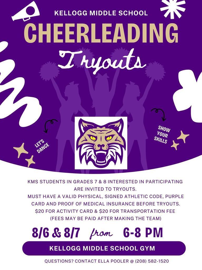 Kellogg Middle School Cheerleading Tryouts 8/6 & 8/7 from 6-8 pm Kellogg Middle School Gym KMS students in grades 7 & 8 interested in participating are invited to tryout. Must have a valid physical, signed athletic code, purple card and proof of medical insurance before tryouts. $20 for activity card & $20 for transportation fee (fees may be paid after making the team) Questions? Contact Ella Pooler @ (208) 582-1520