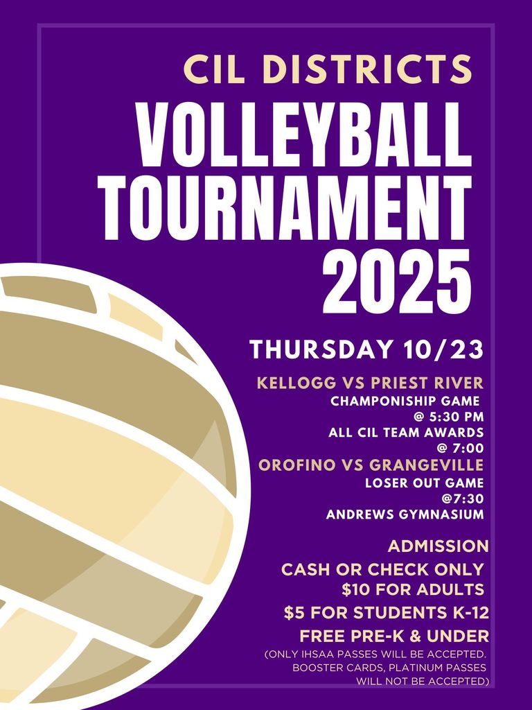 volleyball tournament 2025 cil districts thursday 10/23 kellogg vs priest river Champoniship Game @ 5:30 PM All cil team awards @ 7:00 orofino vs grangeville Loser out game @7:30 andrews gymnasium ADMISSION CASH OR CHECK ONLY $10 FOR ADULTS $5 FOR STUDENTS K-12 FREE PRE-K & UNDER (ONLY IHSAA PASSES WILL BE ACCEPTED. BOOSTER CARDS, PLATINUM PASSES WILL NOT BE ACCEPTED)