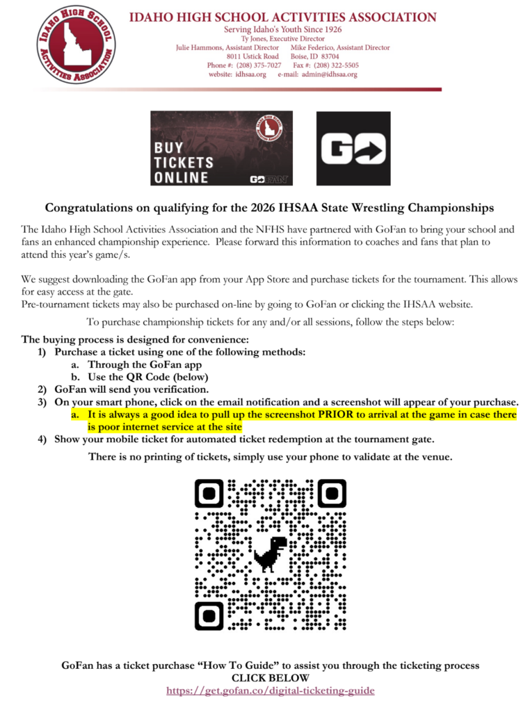 Congratulations on qualifying for the 2026 IHSAA State Wrestling Championships The Idaho High School Activities Association and the NFHS have partnered with GoFan to bring your school and fans an enhanced championship experience. Please forward this information to coaches and fans that plan to attend this year’s game/s. We suggest downloading the GoFan app from your App Store and purchase tickets for the tournament. This allows for easy access at the gate. Pre-tournament tickets may also be purchased on-line by going to GoFan or clicking the IHSAA website. To purchase championship tickets for any and/or all sessions, follow the steps below:  The buying process is designed for convenience: 1) Purchase a ticket using one of the following methods: a. Through the GoFan app b. Use the QR Code (below) 2) GoFan will send you verification. 3) On your smart phone, click on the email notification and a screenshot will appear of your purchase. a. It is always a good idea to pull up the screenshot PRIOR to arrival at the game in case there is poor internet service at the site  4) Show your mobile ticket for automated ticket redemption at the tournament gate. There is no printing of tickets, simply use your phone to validate at the venue.  GoFan has a ticket purchase “How To Guide” to assist you through the ticketing process  CLICK BELOW  https://get.gofan.co/digital-ticketing-guide