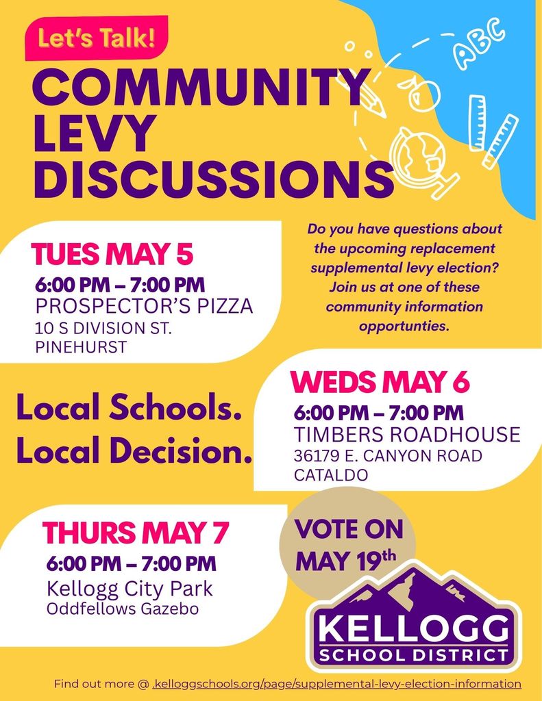 The Kellogg School District is hitting the road to chat with you about the May 19th levy election. We want to make sure everyone has the facts and feels heard.  Swing by Prospector’s Pizza on May 5th, Timbers Roadhouse on May 6th, or the City Park on May 7th to get your questions answered in a relaxed setting. All 3 sessions will begin at 6PM.  Check the flyer for dates and locations, or visit our website for the full breakdown: https://www.kelloggschools.org/page/supplemental-levy-election-information