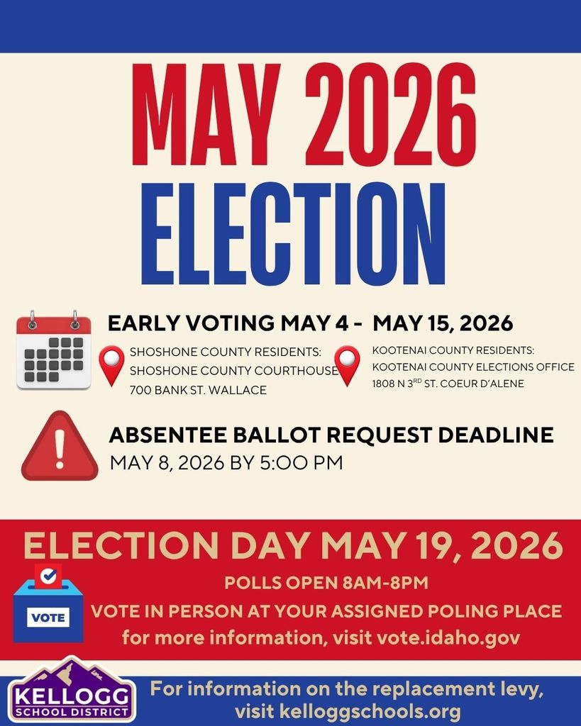 SHOSHONE COUNTY RESIDENTS: SHOSHONE COUNTY COURTHOUSE 700 BANK ST. WALLACE may 2026 election EARLY VOTING MAY 4 -  MAY 15, 2026 KOOTENAI COUNTY RESIDENTS: KOOTENAI COUNTY ELECTIONS OFFICE 1808 N 3RD ST. COEUR D’ALENE ABSENTEE BALLOT REQUEST DEADLINE MAY 8, 2026 BY 5:OO PM ELECTION DAY MAY 19, 2026 POLLS OPEN 8AM-8PM VOTE IN PERSON AT YOUR ASSIGNED POLING PLACE for more information, visit vote.idaho.gov For information on the replacement levy, visit kelloggschools.org