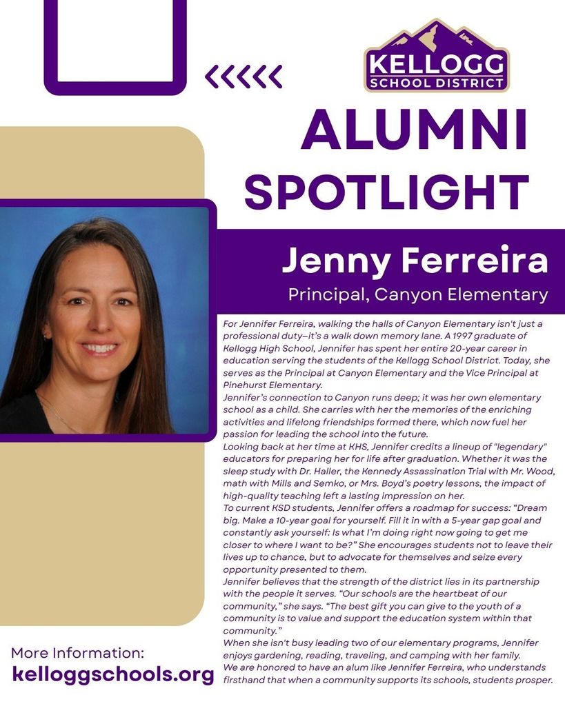 alumni Spotlight Jenny Ferreira Principal, Canyon Elementary For Jennifer Ferreira, walking the halls of Canyon Elementary isn't just a professional duty—it’s a walk down memory lane. A 1997 graduate of Kellogg High School, Jennifer has spent her entire 20-year career in education serving the students of the Kellogg School District. Today, she serves as the Principal at Canyon Elementary and the Vice Principal at Pinehurst Elementary. Jennifer’s connection to Canyon runs deep; it was her own elementary school as a child. She carries with her the memories of the enriching activities and lifelong friendships formed there, which now fuel her passion for leading the school into the future. Looking back at her time at KHS, Jennifer credits a lineup of "legendary" educators for preparing her for life after graduation. Whether it was the sleep study with Dr. Haller, the Kennedy Assassination Trial with Mr. Wood, math with Mills and Semko, or Mrs. Boyd’s poetry lessons, the impact of high-quality teaching left a lasting impression on her. To current KSD students, Jennifer offers a roadmap for success: “Dream big. Make a 10-year goal for yourself. Fill it in with a 5-year gap goal and constantly ask yourself: Is what I’m doing right now going to get me closer to where I want to be?” She encourages students not to leave their lives up to chance, but to advocate for themselves and seize every opportunity presented to them. Jennifer believes that the strength of the district lies in its partnership with the people it serves. “Our schools are the heartbeat of our community,” she says. “The best gift you can give to the youth of a community is to value and support the education system within that community.” When she isn't busy leading two of our elementary programs, Jennifer enjoys gardening, reading, traveling, and camping with her family. We are honored to have an alum like Jennifer Ferreira, who understands firsthand that when a community supports its schools, students prosper.