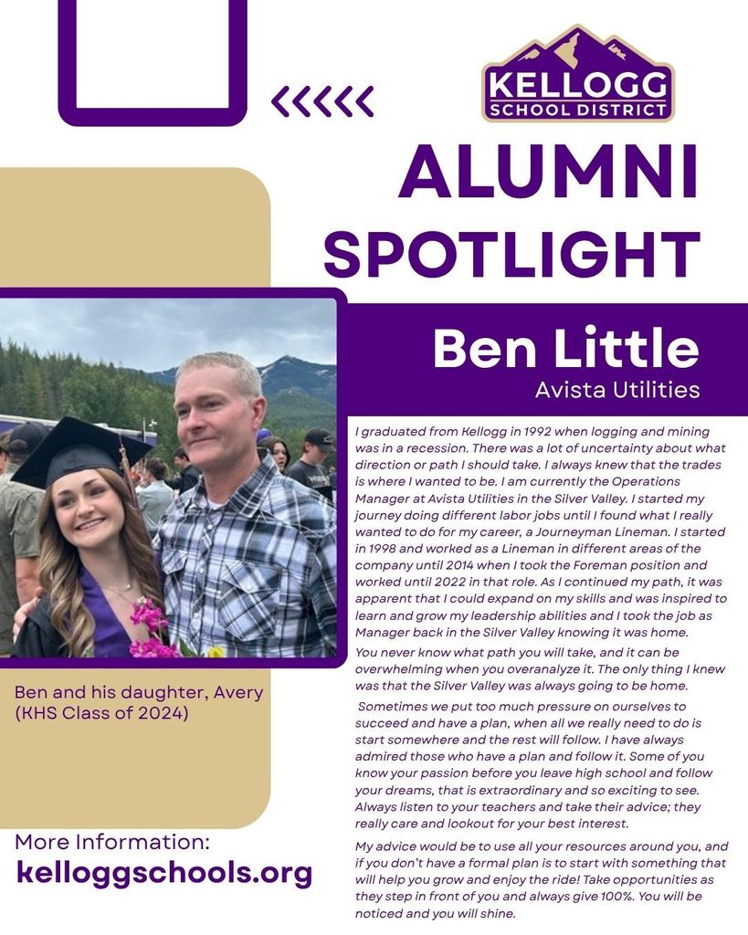 alumni Spotlight Ben Little Avista Utilities I graduated from Kellogg in 1992 when logging and mining was in a recession. There was a lot of uncertainty about what direction or path I should take. I always knew that the trades is where I wanted to be. I am currently the Operations Manager at Avista Utilities in the Silver Valley. I started my journey doing different labor jobs until I found what I really wanted to do for my career, a Journeyman Lineman. I started in 1998 and worked as a Lineman in different areas of the company until 2014 when I took the Foreman position and worked until 2022 in that role. As I continued my path, it was apparent that I could expand on my skills and was inspired to learn and grow my leadership abilities and I took the job as Manager back in the Silver Valley knowing it was home. You never know what path you will take, and it can be overwhelming when you overanalyze it. The only thing I knew was that the Silver Valley was always going to be home. Sometimes we put too much pressure on ourselves to succeed and have a plan, when all we really need to do is start somewhere and the rest will follow. I have always admired those who have a plan and follow it. Some of you know your passion before you leave high school and follow your dreams, that is extraordinary and so exciting to see. Always listen to your teachers and take their advice; they really care and lookout for your best interest. My advice would be to use all your resources around you, and if you don’t have a formal plan is to start with something that will help you grow and enjoy the ride! Take opportunities as they step in front of you and always give 100%. You will be noticed and you will shine.