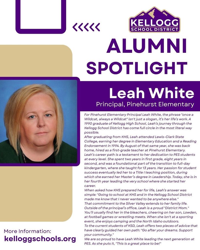 alumni Spotlight Leah White Principal, Pinehurst Elementary For Pinehurst Elementary Principal Leah White, the phrase "once a Wildcat, always a Wildcat" isn't just a slogan, it’s her life’s work. A 1990 graduate of Kellogg High School, Leah’s journey through the Kellogg School District has come full circle in the most literal way possible. After graduating from KHS, Leah attended Lewis-Clark State College, earning her degree in Elementary Education and a Reading Endorsement in 1994. By August of that same year, she was back home, hired as a first-grade teacher at Pinehurst Elementary. Leah’s career path is a testament to her dedication to PES students at every level. She spent two years in first grade, eight years in second, and was a foundational part of the transition to full-day kindergarten, where she taught for 13 years. Her passion for student success eventually led her to a Title I teaching position, during which she earned her Master’s degree in Leadership. Today, she is in her fourth year leading the very school where she started her career. When asked how KHS prepared her for life, Leah’s answer was simple: "Going to school at KHS and in the Kellogg School District made me know that I never wanted to be anywhere else." That commitment to the Silver Valley extends to her family life. Outside of the principal’s office, Leah is a proud "District Mom." You’ll usually find her in the bleachers, cheering on her son, Lowden, at football games or wrestling meets. When she isn't at a sporting event, she enjoys camping and the North Idaho outdoors. To the current students of KSD, Leah offers two pieces of advice that have clearly guided her own path: "Go after your dreams. Support your community." We are so proud to have Leah White leading the next generation at PES. As she puts it, "This is a great place to be!"