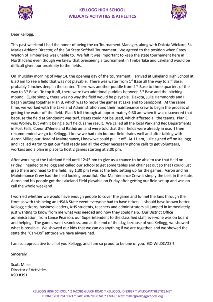 Dear Kellogg,  This past weekend I had the honor of being the co-Tournament Manager, along with Dakota Wickard, St.  Maries Athletic Director, of the 3A State Softball Tournament. We agreed to the position when Catey  Walton of Timberlake was unable to. We felt it was important to keep the state tournament here in  North Idaho even though we knew that overseeing a tournament in Timberlake and Lakeland would be  difficult given our proximity to the fields.  On Thursday morning of May 14, the opening day of the tournament, I arrived at Lakeland High School at  6:30 am to see a field that was not playable. There was water from 1st Base all the way to 2nd Base,  probably 2 inches deep in the center. There was another puddle from 2nd Base to three quarters of the  way to 3rd Base. To top it off, there were two additional puddles between 3rd Base and the pitching  mound. Quite simply, there was no way the field would be playable. Dakota, Julie Hammonds and I began putting together Plan B, which was to move the games at Lakeland to Sandpoint. At the same  time, we worked with the Lakeland Administration and their maintenance crew to begin the process of  getting the water off the field. Plan B fell through at approximately 9:30 am when it was discovered that  because the field at Sandpoint was turf, cleats could not be used, which affected all the teams. Plan C  was Worley, but with it being a turf field, same result. We called all the local Park and Rec Departments  in Post Falls, Coeur d’Alene and Rathdrum and were told that their fields were already in use. I then  recommended we go to Kellogg. I knew we had rain but our field drains well and after talking with  Aaron Miller, our Head of Maintenance, I knew we could pull it off. At 11 am, Julie signed off on Kellogg  and I called Aaron to get our field ready and all the other necessary phone calls to get volunteers,  workers and a plan in place to host 2 games starting at 3:00 pm.   After working at the Lakeland field until 12:45 pm to give us a chance to be able to use that field on  Friday, I headed to Kellogg and called our school to get some tables and chair set out so that I could just  grab them and head to the field. By 1:30 pm I was at the field setting up for the games. Aaron and his  Maintenance Crew had the field looking beautiful. Our Maintenance Crew is simply the best in the state.  Aaron and his people got the Lakeland Field playable on Friday after getting our field set up and was on  call the whole weekend.   I worried whether we would have enough people to cover the game and funnel the fans through the  front as with this being an IHSAA State event everyone had to have tickets. I should have known better.  Kellogg citizens, business leaders, KHS students, teachers and administrators all jumped in immediately,  just wanting to know from me what was needed and how they could help. Our District Office  administration, from Lance Pearson, our Superintendent to the classified staff, everyone was on board  and helping. The games went seamless, and at the end of the day, because of you Kellogg, we showed  what is possible. We showed our kids that we can do anything if we are together, and we showed the  state the “Can-Do” attitude we have always had.  I am so appreciative to all of you Kellogg, and I am so proud to be one of you. GO WILDCATS!! Sincerely,  Scott Miller  Director of Activities  KSD #391