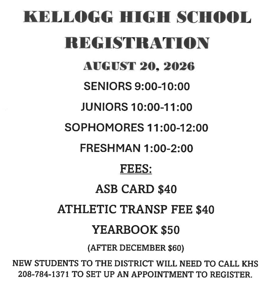 KELLOGG HIGH SCHOOL REGISTRATION THURSDAY, AUGUST 20TH SENIORS 9AM-10AM JUNIORS 10AM-11AM SOPHOMORES 11AM-NOON FRESHMAN 1PM-2PM FEES: ASB CARD $40 ATHLETICS TRANSPORTATION FEE $40 YEARBOOK $50 (after December $60) NEW STUDENTS TO THE DISTRICT WILL NEED TO CALL KHS (208-784-1371 ) AFTER AUGUST 13TH TO SET UP AN APPOINTMENT TO REGISTER.