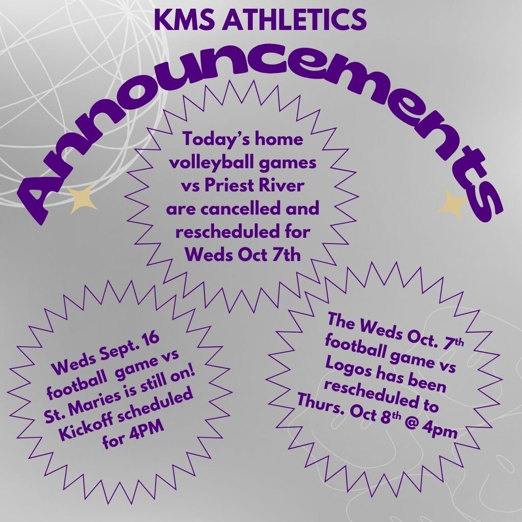 KMS Athletics Update - Today's 7th & 8th grade volleyball games vs Priest River are cancelled and rescheduled for Oct 7 @ 4PM - Tomorrow's football game vs St. Maries is still on - kickoff scheduled for 4PM at Teeter's Field. - The Wednesday, Oct. 7th football game vs Logos has been rescheduled to Thursday, Oct 8th @ 4PM