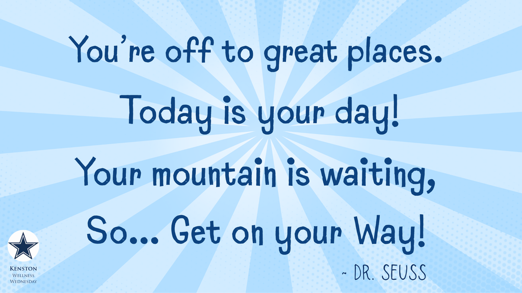You're off to great places. Today is your day! Your Mountain is waiting, So... Get on your way! ~ Dr. Seuss