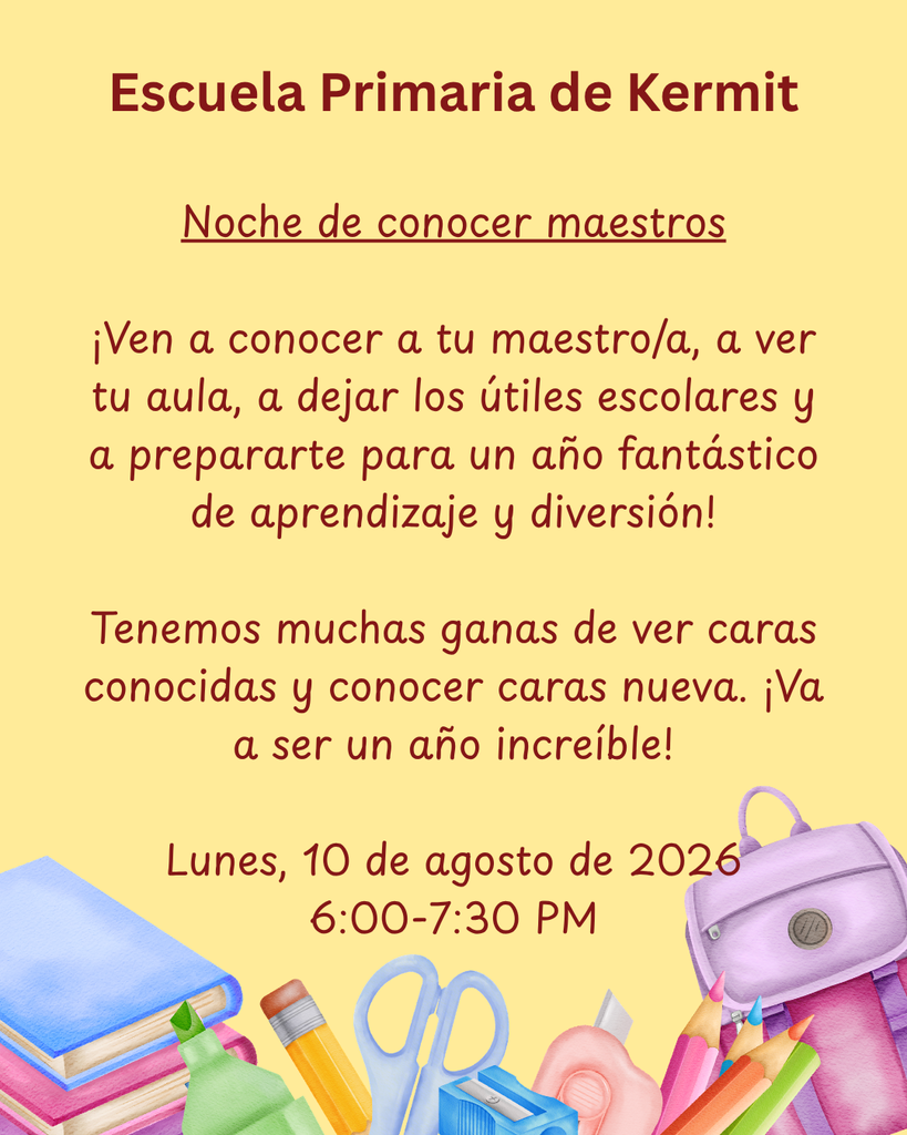 Escuela Primaria de Kermit Noche de conocer maestros ¡Ven a conocer a tu maestro/a, a ver tu aula, a dejar los útiles escolares y a prepararte para un año fantástico de aprendizaje y diversión! Tenemos muchas ganas de ver caras conocidas y conocer caras nueva. ¡Va a ser un año increíble! Lunes, 10 de agosto de 2026 6:00-7:30 PM