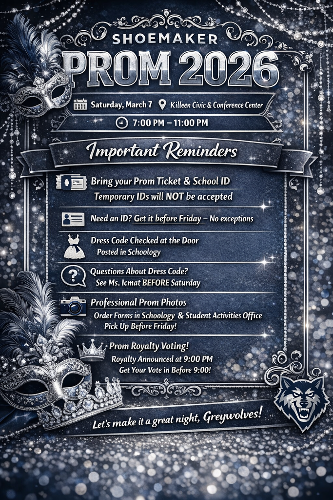🎉🐺 Grey Wolf Nation… Prom Night is Almost Here! 🐺🎉  Shoemaker Prom 2026 is right around the corner, and we cannot wait to see our Grey Wolves celebrate an unforgettable evening together.  📍 Location: Killeen Civic & Conference Center 📅 Date: Saturday, March 7 ⏰ Time: 7:00 PM – 11:00 PM  Before the big night arrives, here are a few important reminders to make sure everything goes smoothly:  🎟 Bring your Prom Ticket and your School ID Temporary IDs will not be accepted.  🪪 Need a new ID? Get it taken care of before Friday. No exceptions.  👗 Dress Code will be checked at the door. Be sure to review the dress code posted in Schoology.  ❓ Questions about dress code? See Ms. Icmat before Saturday so we can help you ahead of time.  📸 Professional Prom Photos Order forms are available in Schoology and in the Student Activities Office. Pick yours up before Friday.  👑 Prom Royalty Voting Voting closes at 9:00 PM, and Royalty will be announced at 9:00 PM during the event!  This night is about celebrating your hard work, friendships, and the memories you have built here at Shoemaker High School. Let’s make it a night to remember.  ✨ Let’s make it a great night, Grey Wolves! ✨